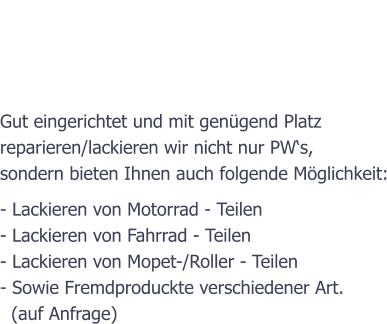 Der Betrieb  Gut eingerichtet und mit gengend Platz  reparieren/lackieren wir nicht nur PWs,  sondern bieten Ihnen auch folgende Mglichkeit: - Lackieren von Motorrad - Teilen  - Lackieren von Fahrrad - Teilen - Lackieren von Mopet-/Roller - Teilen - Sowie Fremdproduckte verschiedener Art.   (auf Anfrage)