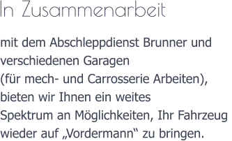 In Zusammenarbeit  mit dem Abschleppdienst Brunner und  verschiedenen Garagen (fr mech- und Carrosserie Arbeiten),  bieten wir Ihnen ein weites  Spektrum an Mglichkeiten, Ihr Fahrzeug  wieder auf Vordermann zu bringen.